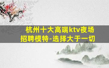 杭州十大高端ktv夜场招聘模特-选择大于一切